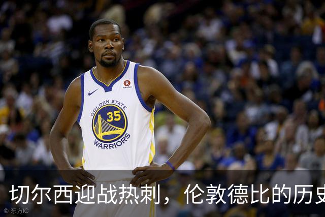 切尔西迎战热刺，伦敦德比的历史与现状对比鲜明